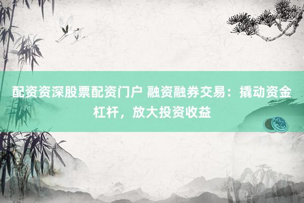 配资资深股票配资门户 融资融券交易：撬动资金杠杆，放大投资收益