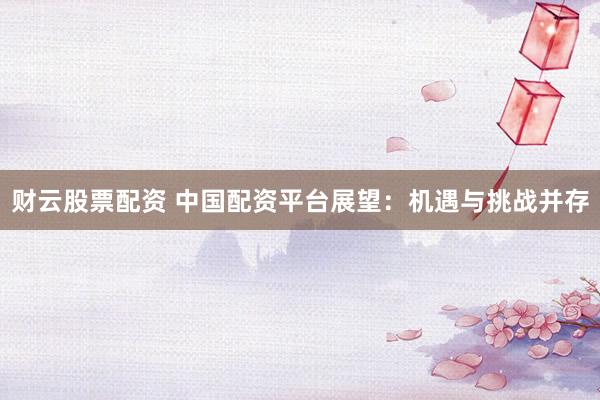 财云股票配资 中国配资平台展望：机遇与挑战并存