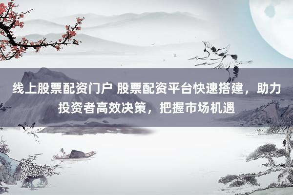 线上股票配资门户 股票配资平台快速搭建，助力投资者高效决策，把握市场机遇