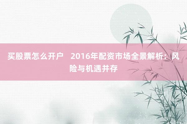 买股票怎么开户   2016年配资市场全景解析：风险与机遇并存