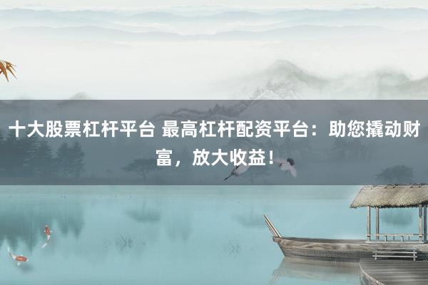 十大股票杠杆平台 最高杠杆配资平台：助您撬动财富，放大收益！