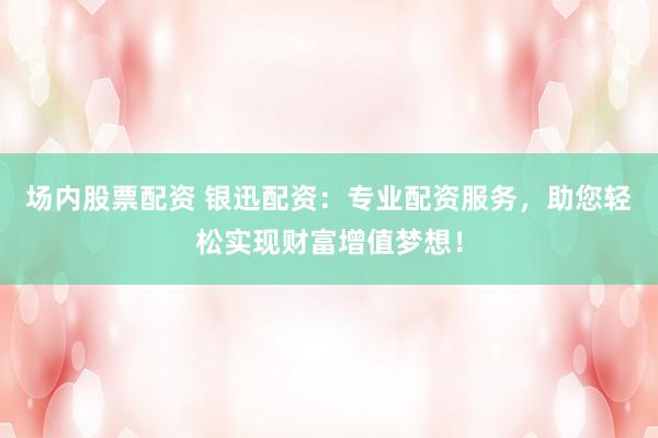 场内股票配资 银迅配资：专业配资服务，助您轻松实现财富增值梦想！