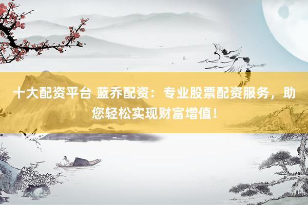 十大配资平台 蓝乔配资:专业股票配资服务,助您轻松实现财富增值!