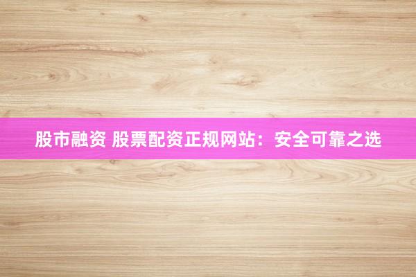 股市融资 股票配资正规网站：安全可靠之选