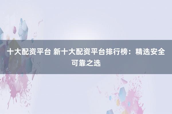 十大配资平台 新十大配资平台排行榜：精选安全可靠之选