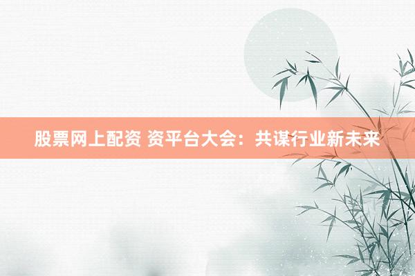 股票网上配资 资平台大会：共谋行业新未来