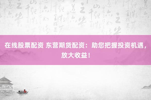 在线股票配资 东营期货配资：助您把握投资机遇，放大收益！