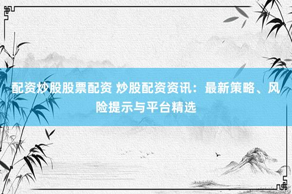 配资炒股股票配资 炒股配资资讯：最新策略、风险提示与平台精选