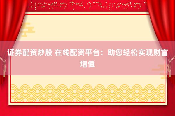 证券配资炒股 在线配资平台：助您轻松实现财富增值
