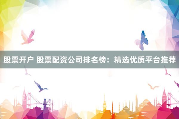 股票开户 股票配资公司排名榜：精选优质平台推荐