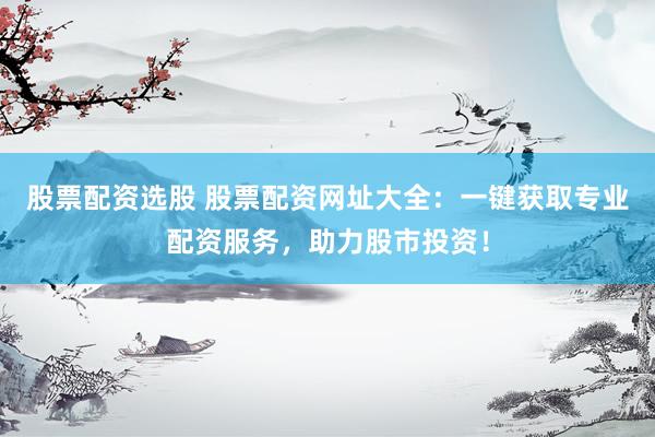 股票配资选股 股票配资网址大全：一键获取专业配资服务，助力股市投资！