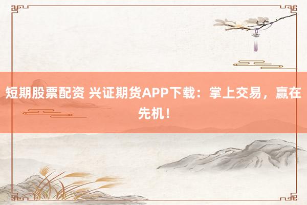 短期股票配资 兴证期货APP下载：掌上交易，赢在先机！