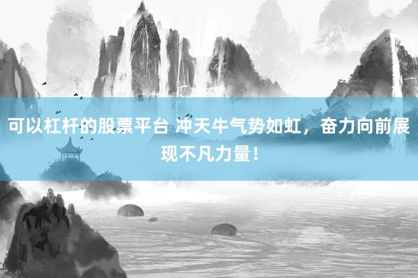 可以杠杆的股票平台 冲天牛气势如虹，奋力向前展现不凡力量！