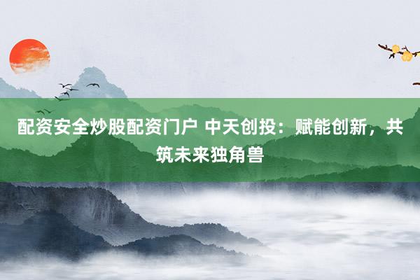 配资安全炒股配资门户 中天创投：赋能创新，共筑未来独角兽