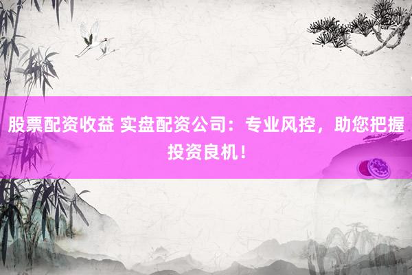 股票配资收益 实盘配资公司：专业风控，助您把握投资良机！