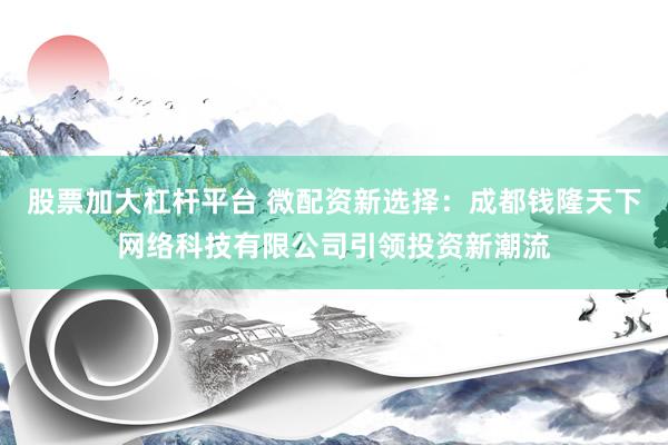股票加大杠杆平台 微配资新选择：成都钱隆天下网络科技有限公司引领投资新潮流
