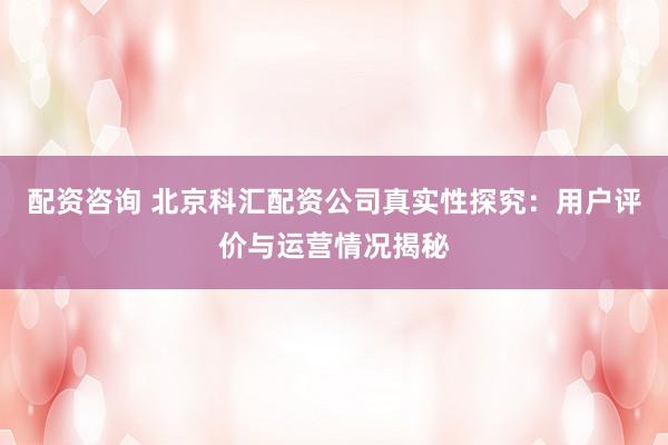 配资咨询 北京科汇配资公司真实性探究：用户评价与运营情况揭秘