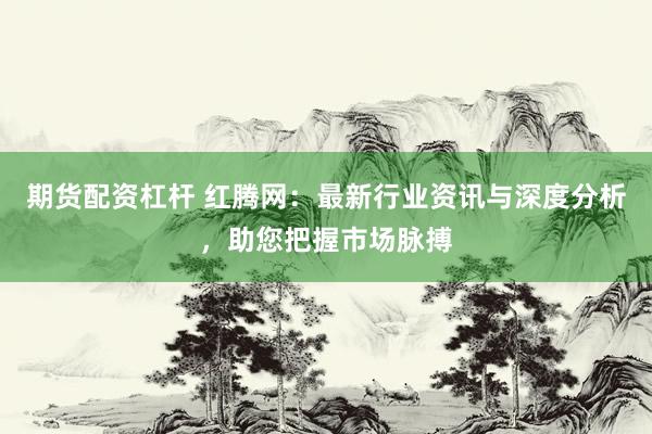 期货配资杠杆 红腾网：最新行业资讯与深度分析，助您把握市场脉搏