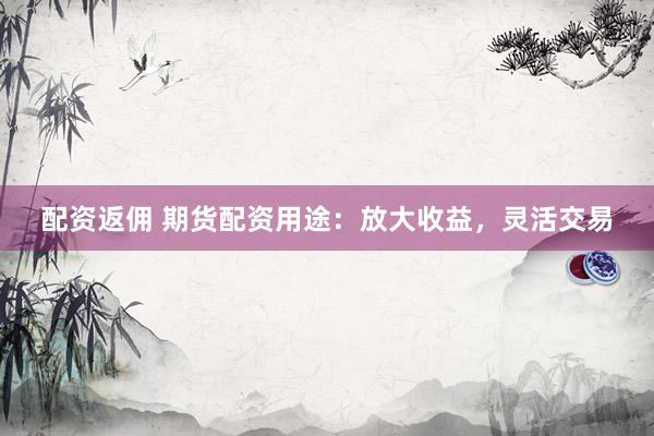 配资返佣 期货配资用途：放大收益，灵活交易