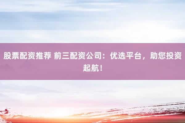 股票配资推荐 前三配资公司：优选平台，助您投资起航！