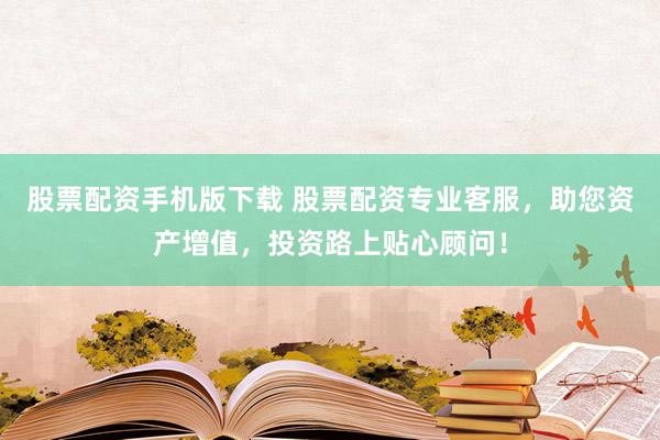 股票配资手机版下载 股票配资专业客服，助您资产增值，投资路上贴心顾问！