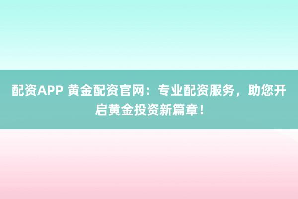 配资APP 黄金配资官网：专业配资服务，助您开启黄金投资新篇章！