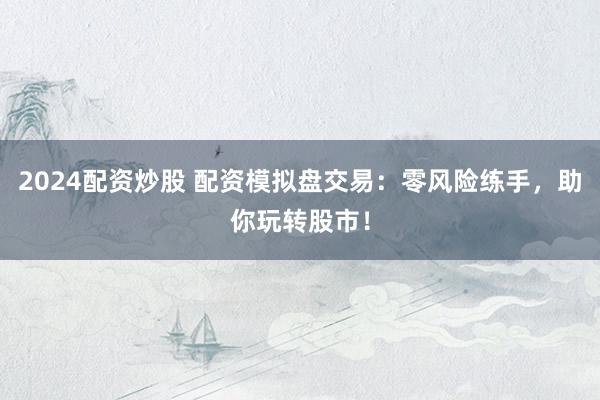 2024配资炒股 配资模拟盘交易：零风险练手，助你玩转股市！