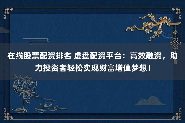 在线股票配资排名 虚盘配资平台：高效融资，助力投资者轻松实现财富增值梦想！