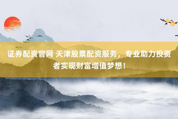 证券配资官网 天津股票配资服务，专业助力投资者实现财富增值梦想！