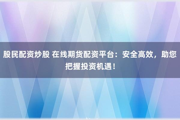 股民配资炒股 在线期货配资平台：安全高效，助您把握投资机遇！