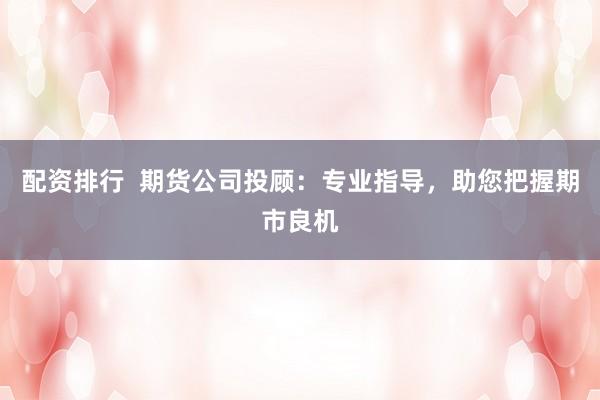 配资排行  期货公司投顾：专业指导，助您把握期市良机