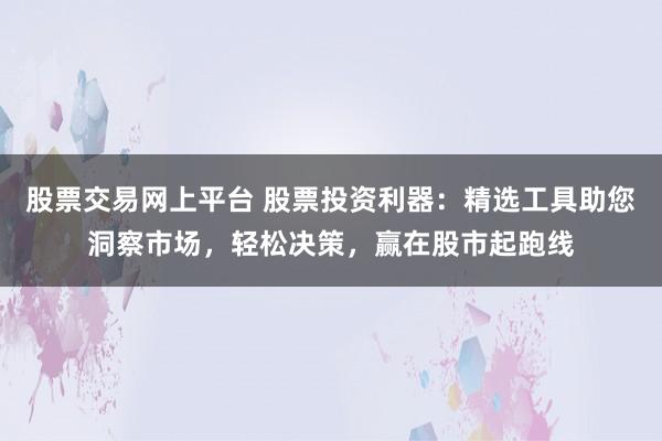 股票交易网上平台 股票投资利器：精选工具助您洞察市场，轻松决策，赢在股市起跑线