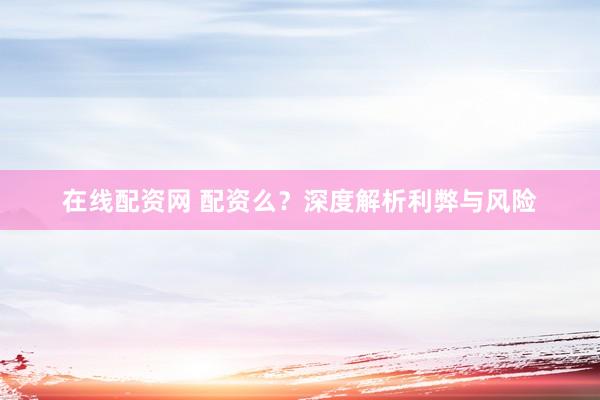 在线配资网 配资么？深度解析利弊与风险