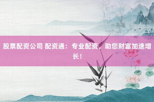 股票配资公司 配资通：专业配资，助您财富加速增长！