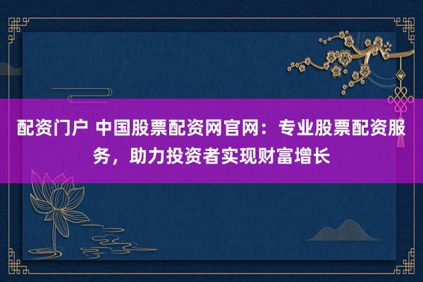 配资门户 中国股票配资网官网：专业股票配资服务，助力投资者实现财富增长
