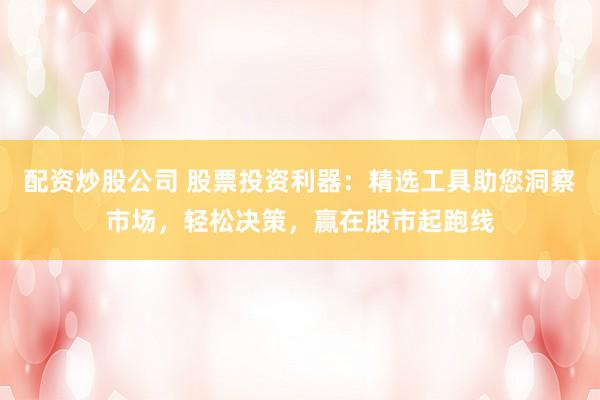 配资炒股公司 股票投资利器：精选工具助您洞察市场，轻松决策，赢在股市起跑线