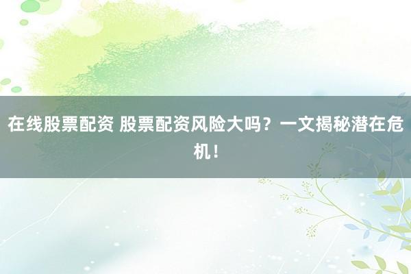 在线股票配资 股票配资风险大吗？一文揭秘潜在危机！