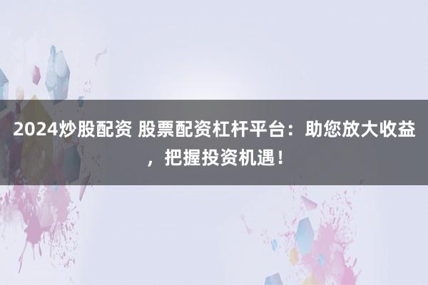 2024炒股配资 股票配资杠杆平台：助您放大收益，把握投资机遇！
