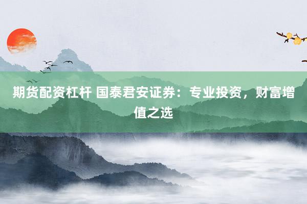 期货配资杠杆 国泰君安证券：专业投资，财富增值之选