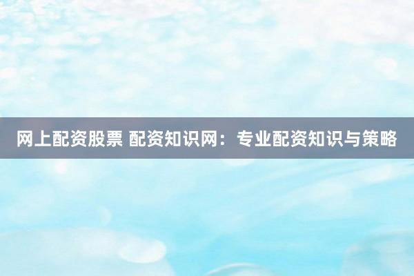 网上配资股票 配资知识网:专业配资知识与策略