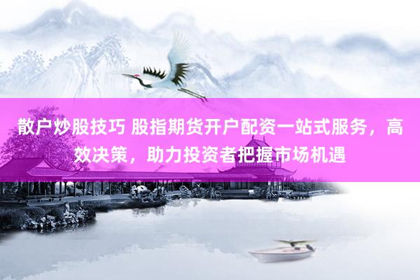 散户炒股技巧 股指期货开户配资一站式服务，高效决策，助力投资者把握市场机遇