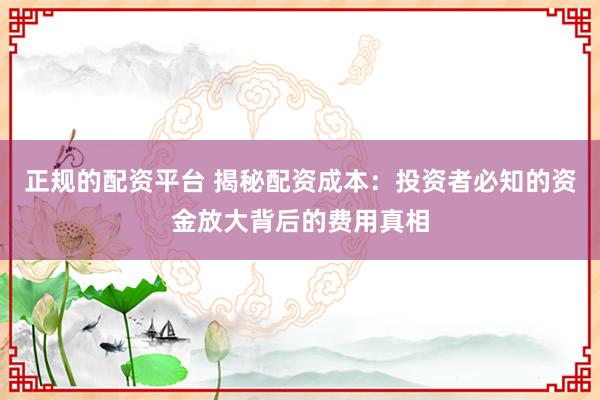 正规的配资平台 揭秘配资成本：投资者必知的资金放大背后的费用真相